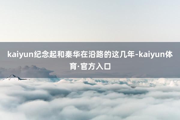 kaiyun纪念起和秦华在沿路的这几年-kaiyun体育·官方入口