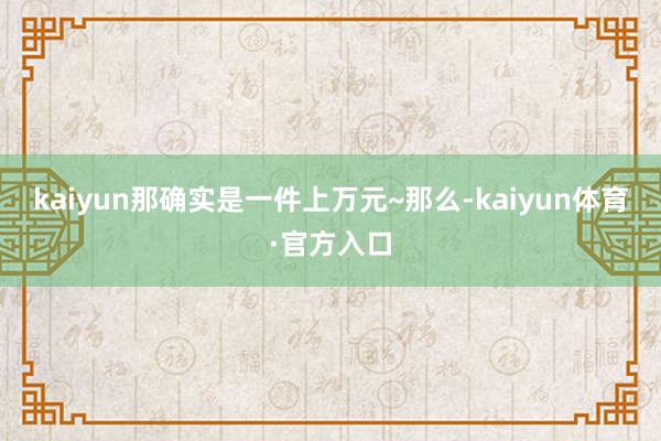 kaiyun那确实是一件上万元~那么-kaiyun体育·官方入口