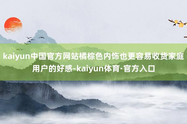 kaiyun中国官方网站橘棕色内饰也更容易收货家庭用户的好感-kaiyun体育·官方入口