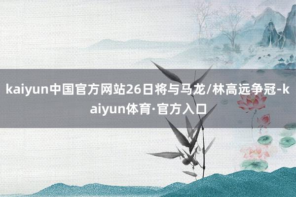 kaiyun中国官方网站26日将与马龙/林高远争冠-kaiyun体育·官方入口