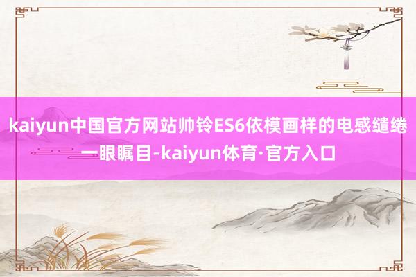 kaiyun中国官方网站帅铃ES6依模画样的电感缱绻一眼瞩目-kaiyun体育·官方入口