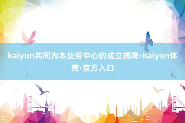 kaiyun共同为本业务中心的成立揭牌-kaiyun体育·官方入口