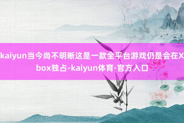 kaiyun当今尚不明晰这是一款全平台游戏仍是会在Xbox独占-kaiyun体育·官方入口