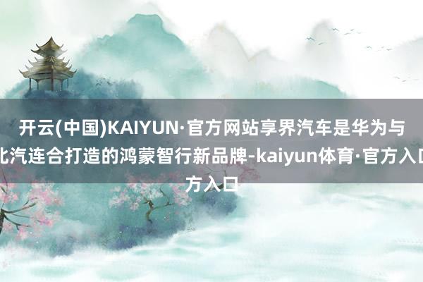 开云(中国)KAIYUN·官方网站享界汽车是华为与北汽连合打造的鸿蒙智行新品牌-kaiyun体育·官方入口