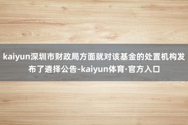 kaiyun深圳市财政局方面就对该基金的处置机构发布了遴择公告-kaiyun体育·官方入口