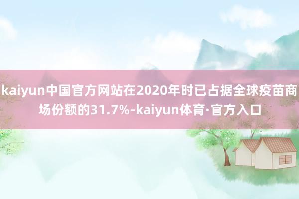 kaiyun中国官方网站在2020年时已占据全球疫苗商场份额的31.7%-kaiyun体育·官方入口