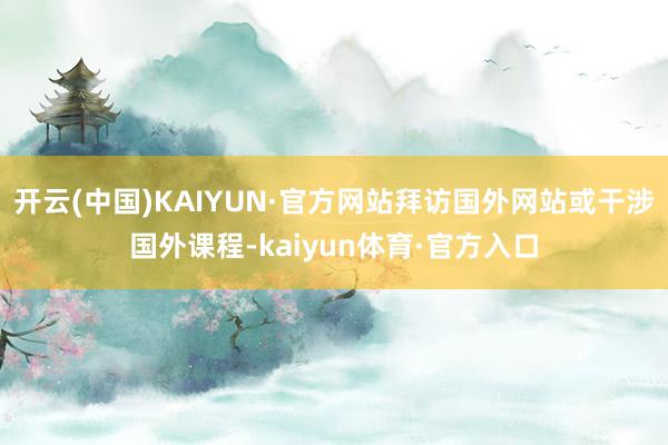 开云(中国)KAIYUN·官方网站拜访国外网站或干涉国外课程-kaiyun体育·官方入口