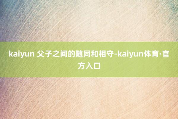 kaiyun 父子之间的随同和相守-kaiyun体育·官方入口