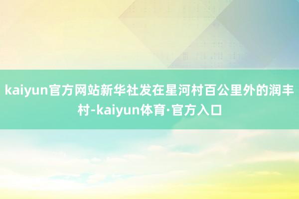 kaiyun官方网站新华社发　　在星河村百公里外的润丰村-kaiyun体育·官方入口