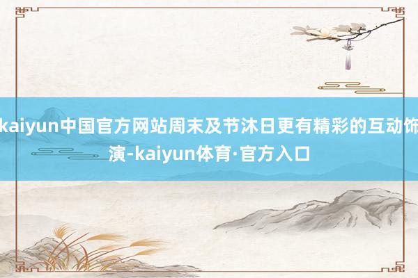 kaiyun中国官方网站周末及节沐日更有精彩的互动饰演-kaiyun体育·官方入口