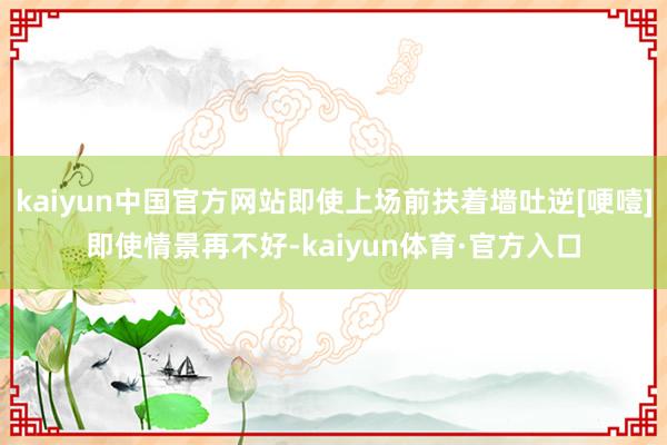 kaiyun中国官方网站即使上场前扶着墙吐逆[哽噎]即使情景再不好-kaiyun体育·官方入口