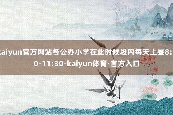 kaiyun官方网站各公办小学在此时候段内每天上昼8:30-11:30-kaiyun体育·官方入口