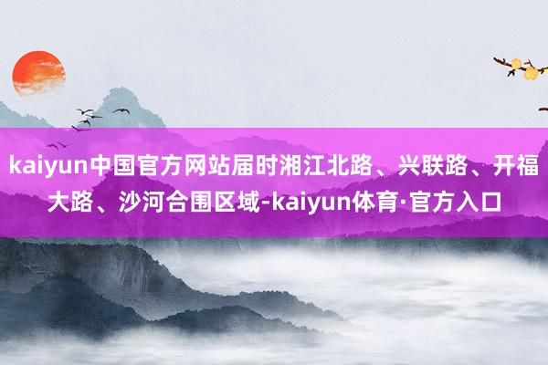 kaiyun中国官方网站届时湘江北路、兴联路、开福大路、沙河合围区域-kaiyun体育·官方入口