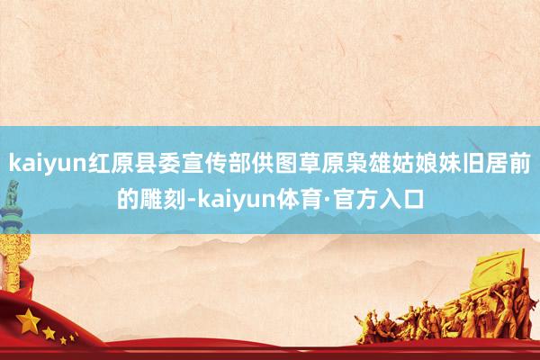 kaiyun红原县委宣传部供图草原枭雄姑娘妹旧居前的雕刻-kaiyun体育·官方入口