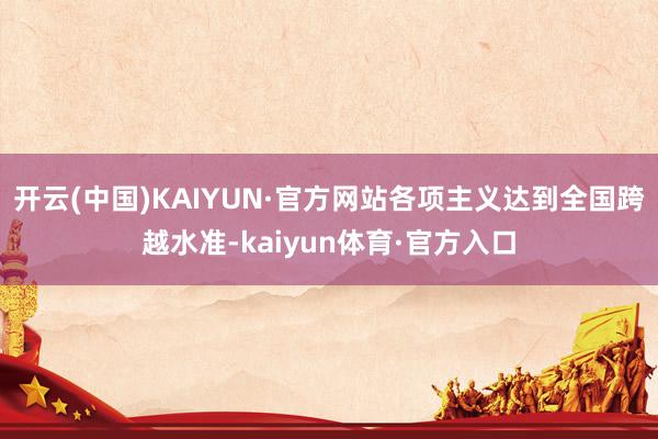 开云(中国)KAIYUN·官方网站各项主义达到全国跨越水准-kaiyun体育·官方入口