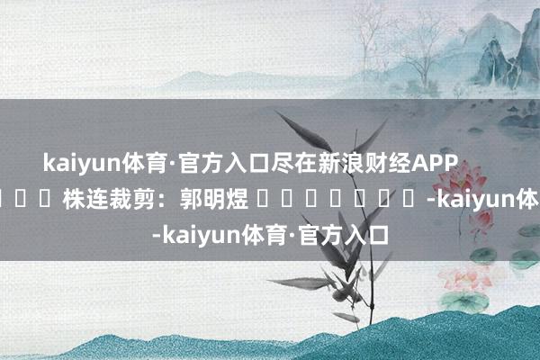 kaiyun体育·官方入口尽在新浪财经APP            						株连裁剪：郭明煜 							-kaiyun体育·官方入口