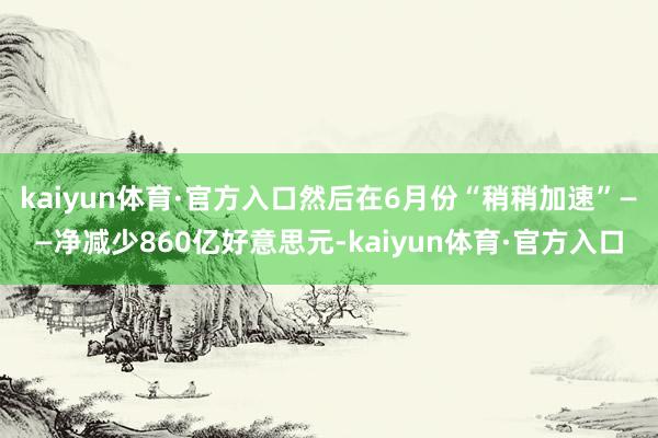 kaiyun体育·官方入口然后在6月份“稍稍加速”——净减少860亿好意思元-kaiyun体育·官方入口