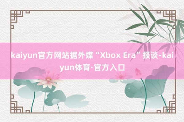 kaiyun官方网站据外媒“Xbox Era”报谈-kaiyun体育·官方入口