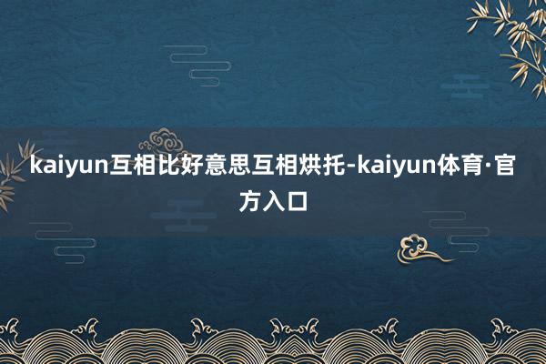 kaiyun互相比好意思互相烘托-kaiyun体育·官方入口