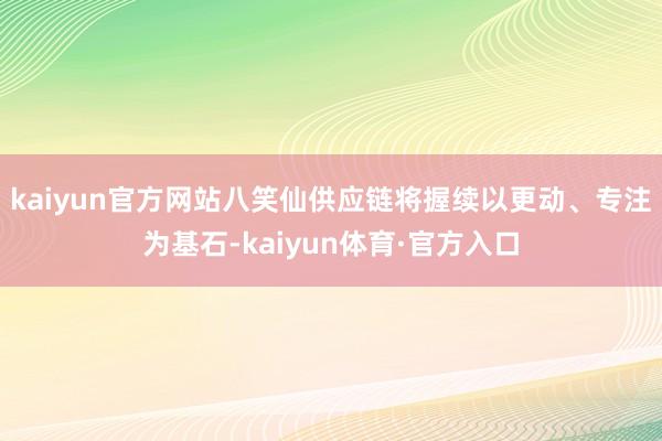 kaiyun官方网站八笑仙供应链将握续以更动、专注为基石-kaiyun体育·官方入口