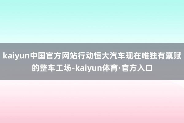 kaiyun中国官方网站行动恒大汽车现在唯独有禀赋的整车工场-kaiyun体育·官方入口