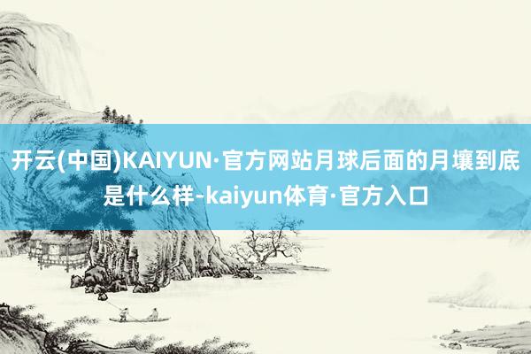 开云(中国)KAIYUN·官方网站月球后面的月壤到底是什么样-kaiyun体育·官方入口