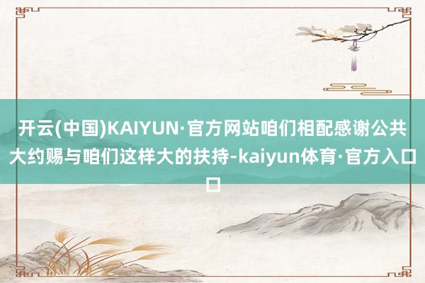 开云(中国)KAIYUN·官方网站咱们相配感谢公共大约赐与咱们这样大的扶持-kaiyun体育·官方入口