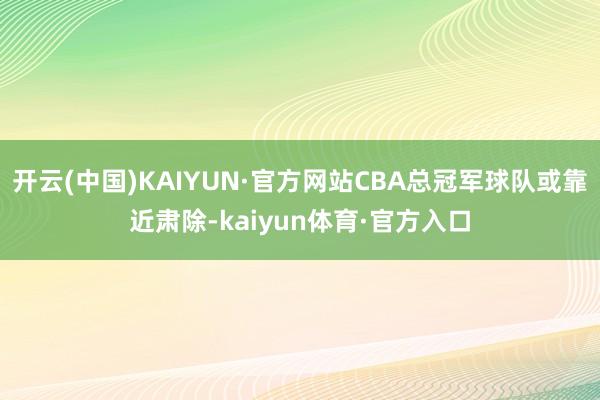 开云(中国)KAIYUN·官方网站CBA总冠军球队或靠近肃除-kaiyun体育·官方入口