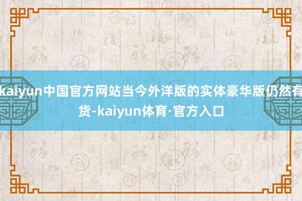 kaiyun中国官方网站当今外洋版的实体豪华版仍然有货-kaiyun体育·官方入口