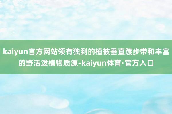 kaiyun官方网站领有独到的植被垂直踱步带和丰富的野活泼植物质源-kaiyun体育·官方入口