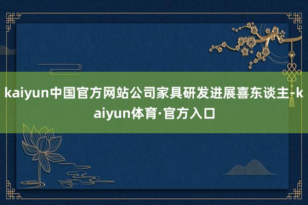 kaiyun中国官方网站公司家具研发进展喜东谈主-kaiyun体育·官方入口