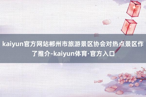 kaiyun官方网站郴州市旅游景区协会对热点景区作了推介-kaiyun体育·官方入口