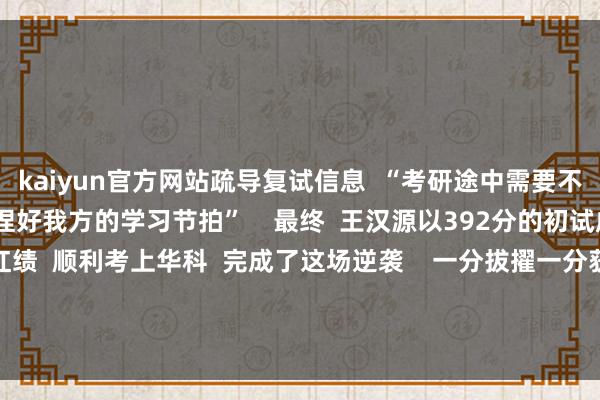 kaiyun官方网站疏导复试信息  “考研途中需要不休休养模范和呼吸  把捏好我方的学习节拍”    最终  王汉源以392分的初试成绩  第2名的总分红绩  顺利考上华科  完成了这场逆袭    一分拔擢一分获利  勤快任何时候齐不晚  愿王汉源的资格  带给你我更多改革的勇气！ -kaiyun体育·官方入口