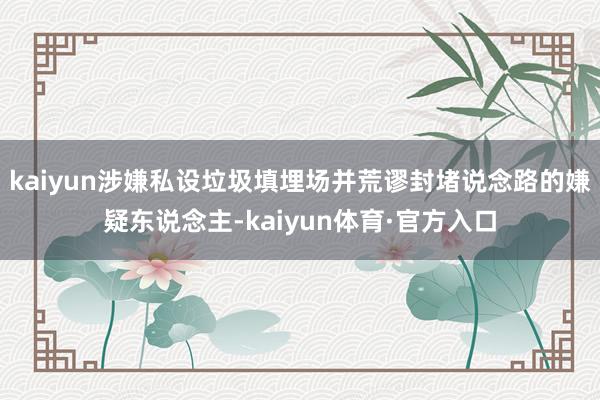 kaiyun涉嫌私设垃圾填埋场并荒谬封堵说念路的嫌疑东说念主-kaiyun体育·官方入口