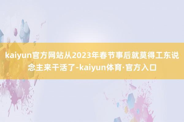 kaiyun官方网站从2023年春节事后就莫得工东说念主来干活了-kaiyun体育·官方入口