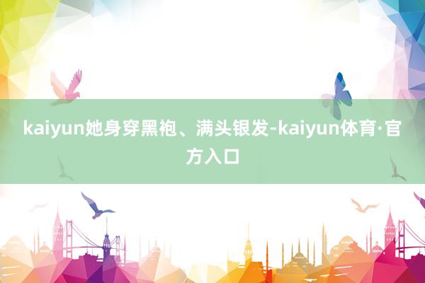 kaiyun她身穿黑袍、满头银发-kaiyun体育·官方入口