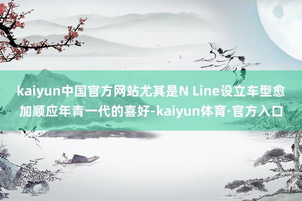 kaiyun中国官方网站尤其是N Line设立车型愈加顺应年青一代的喜好-kaiyun体育·官方入口