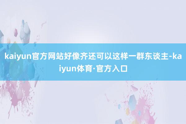 kaiyun官方网站好像齐还可以这样一群东谈主-kaiyun体育·官方入口