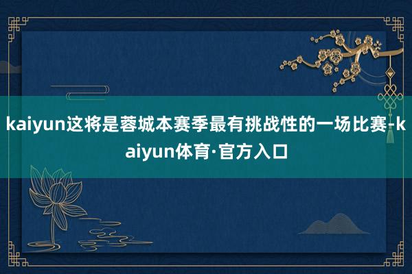 kaiyun这将是蓉城本赛季最有挑战性的一场比赛-kaiyun体育·官方入口