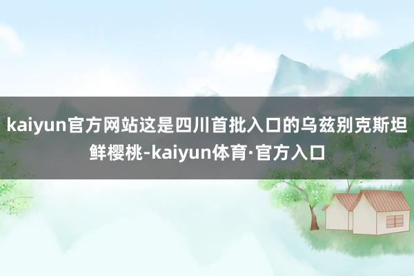 kaiyun官方网站这是四川首批入口的乌兹别克斯坦鲜樱桃-kaiyun体育·官方入口