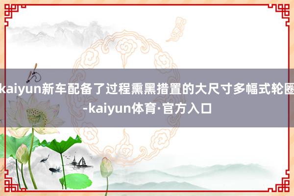 kaiyun新车配备了过程熏黑措置的大尺寸多幅式轮圈-kaiyun体育·官方入口