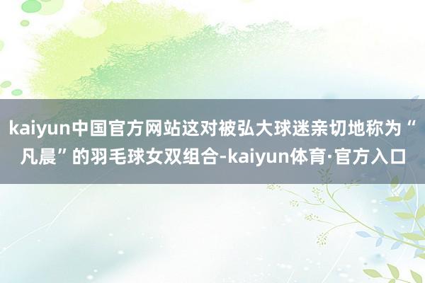 kaiyun中国官方网站这对被弘大球迷亲切地称为“凡晨”的羽毛球女双组合-kaiyun体育·官方入口