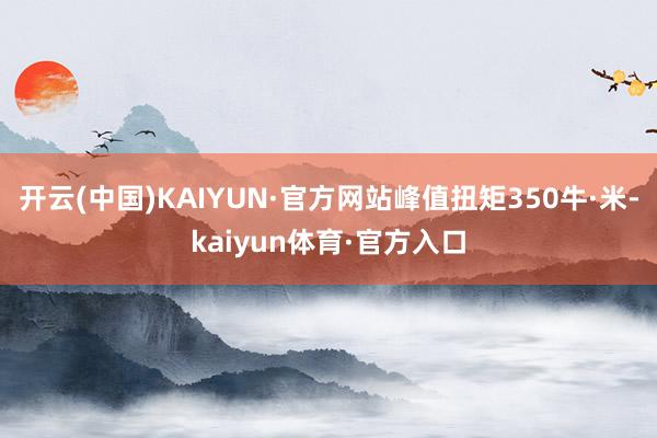 开云(中国)KAIYUN·官方网站峰值扭矩350牛·米-kaiyun体育·官方入口