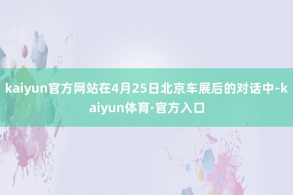 kaiyun官方网站在4月25日北京车展后的对话中-kaiyun体育·官方入口