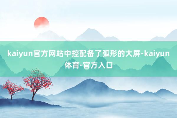 kaiyun官方网站中控配备了弧形的大屏-kaiyun体育·官方入口