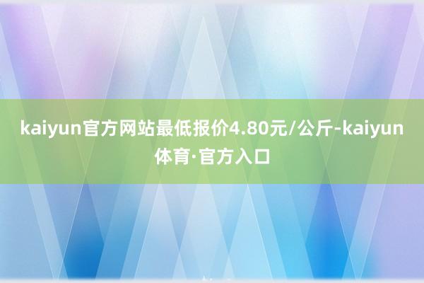 kaiyun官方网站最低报价4.80元/公斤-kaiyun体育·官方入口