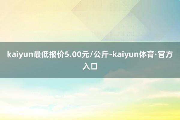 kaiyun最低报价5.00元/公斤-kaiyun体育·官方入口