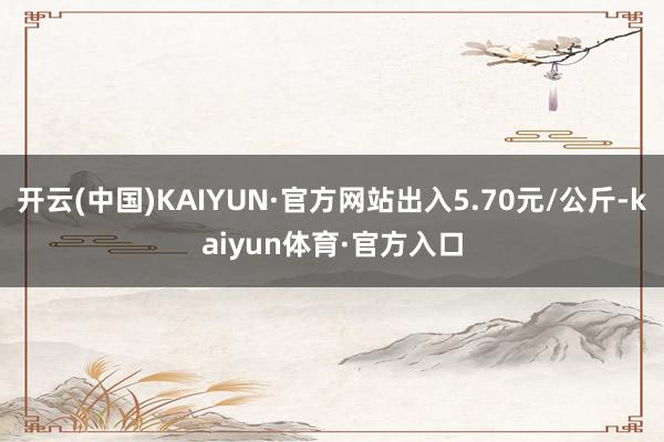 开云(中国)KAIYUN·官方网站出入5.70元/公斤-kaiyun体育·官方入口