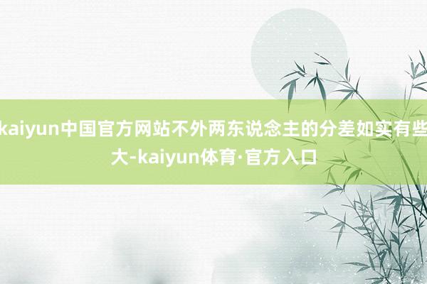 kaiyun中国官方网站不外两东说念主的分差如实有些大-kaiyun体育·官方入口