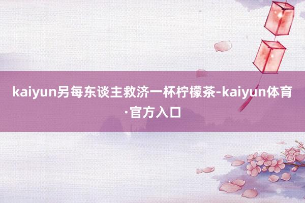 kaiyun另每东谈主救济一杯柠檬茶-kaiyun体育·官方入口